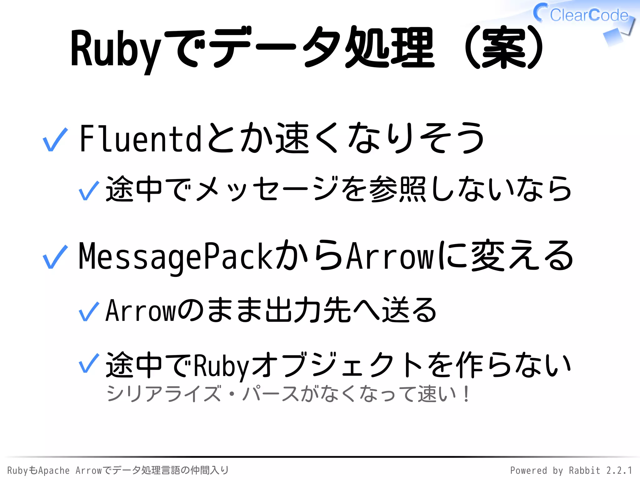 RubyもApache Arrowでデータ処理言語の仲間入り Powered by Rabbit 2.2.1
Rubyでデータ処理（案）
Fluentdとか速くなりそう
途中でメッセージを参照しないなら✓
✓
MessagePackからArrowに変える
Arrowのまま出力先へ送る✓
途中でRubyオブジェクトを作らない
シリアライズ・パースがなくなって速い！
✓
✓
 