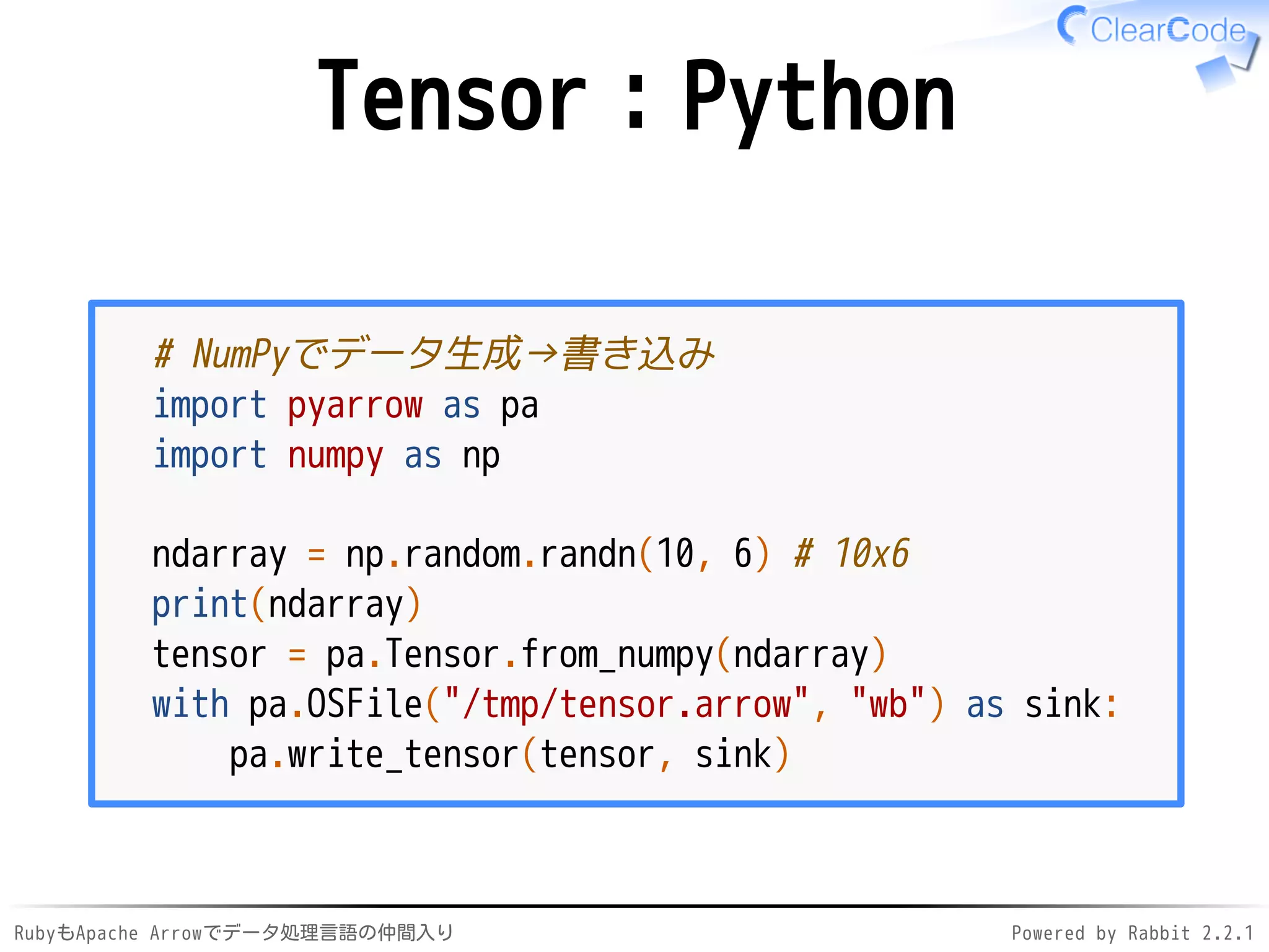 RubyもApache Arrowでデータ処理言語の仲間入り Powered by Rabbit 2.2.1
Tensor：Python
# NumPyでデータ生成→書き込み
import pyarrow as pa
import numpy as np
ndarray = np.random.randn(10, 6) # 10x6
print(ndarray)
tensor = pa.Tensor.from_numpy(ndarray)
with pa.OSFile("/dev/shm/tensor.arrow", "wb") as sink:
pa.write_tensor(tensor, sink)
 