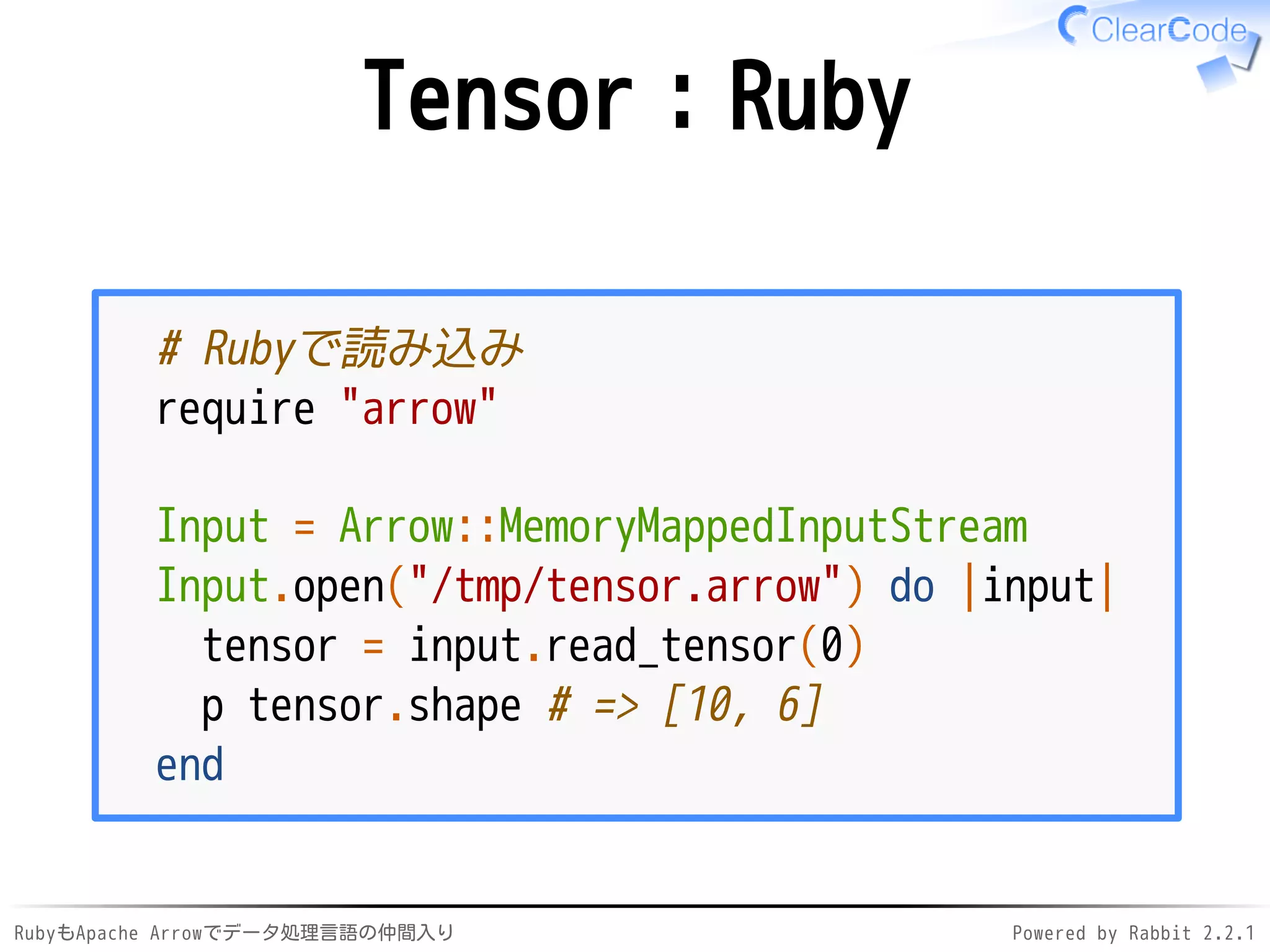 RubyもApache Arrowでデータ処理言語の仲間入り Powered by Rabbit 2.2.1
Tensor：Ruby
# Rubyで読み込み
require "arrow"
Input = Arrow::MemoryMappedInputStream
Input.open("/dev/shm/tensor.arrow") do |input|
tensor = input.read_tensor(0)
p tensor.shape # => [10, 6]
end
 