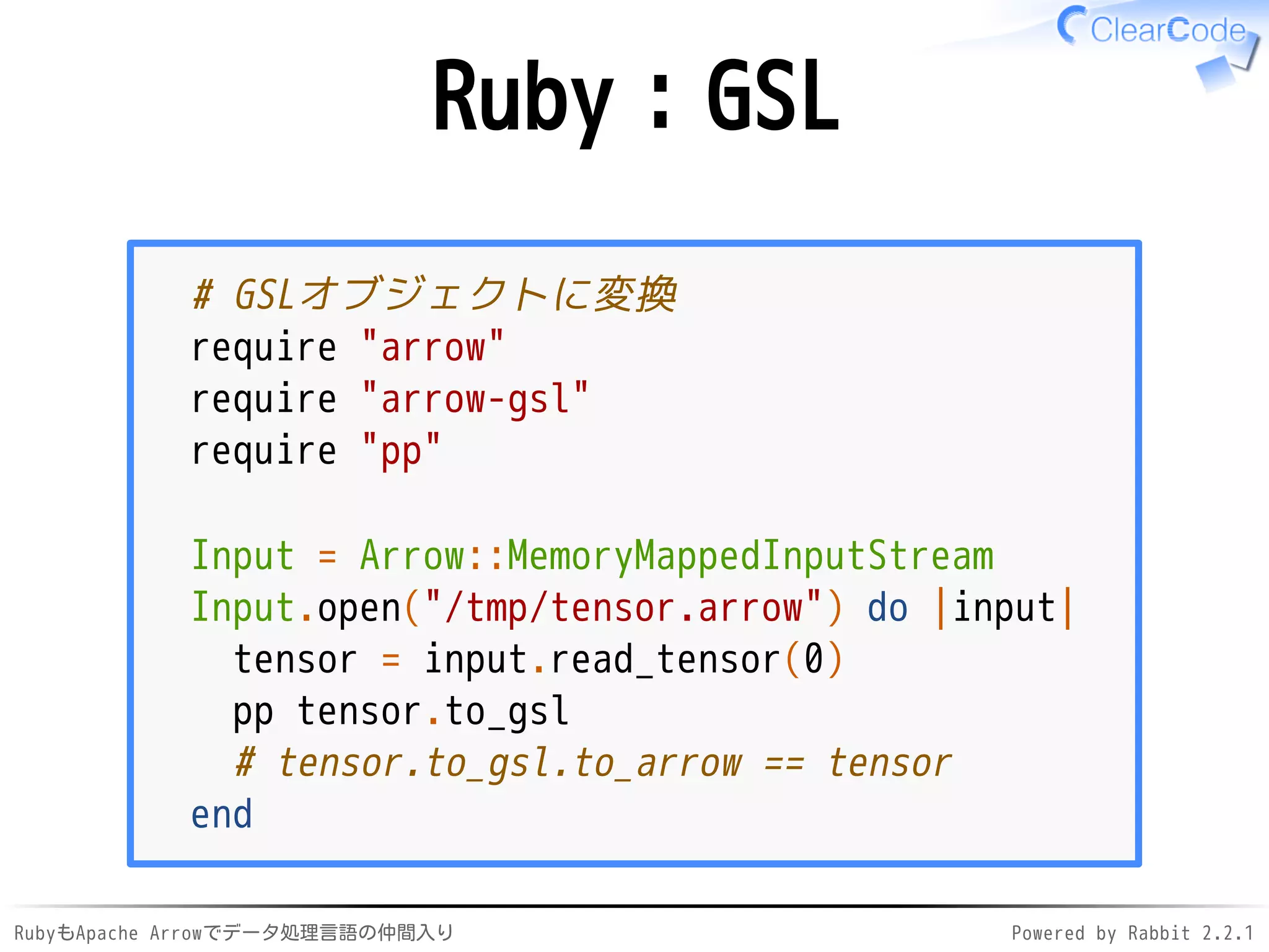 RubyもApache Arrowでデータ処理言語の仲間入り Powered by Rabbit 2.2.1
Ruby：GSL
# GSLオブジェクトに変換
require "arrow"
require "arrow-gsl"
require "pp"
Input = Arrow::MemoryMappedInputStream
Input.open("/dev/shm/tensor.arrow") do |input|
tensor = input.read_tensor(0)
pp tensor.to_gsl
# tensor.to_gsl.to_arrow == tensor
end
 