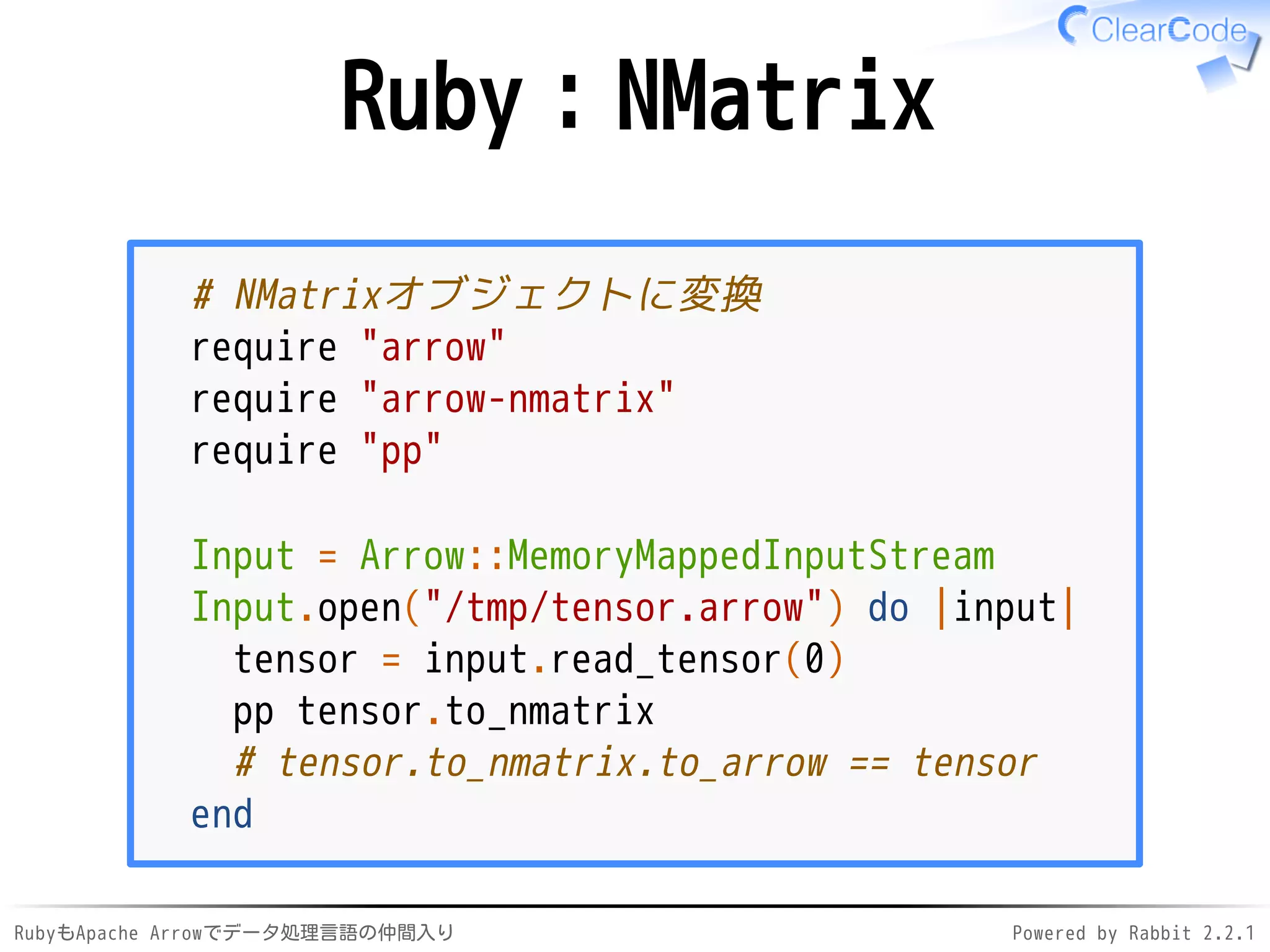 RubyもApache Arrowでデータ処理言語の仲間入り Powered by Rabbit 2.2.1
Ruby：NMatrix
# NMatrixオブジェクトに変換
require "arrow"
require "arrow-nmatrix"
require "pp"
Input = Arrow::MemoryMappedInputStream
Input.open("/dev/shm/tensor.arrow") do |input|
tensor = input.read_tensor(0)
pp tensor.to_nmatrix
# tensor.to_nmatrix.to_arrow == tensor
end
 