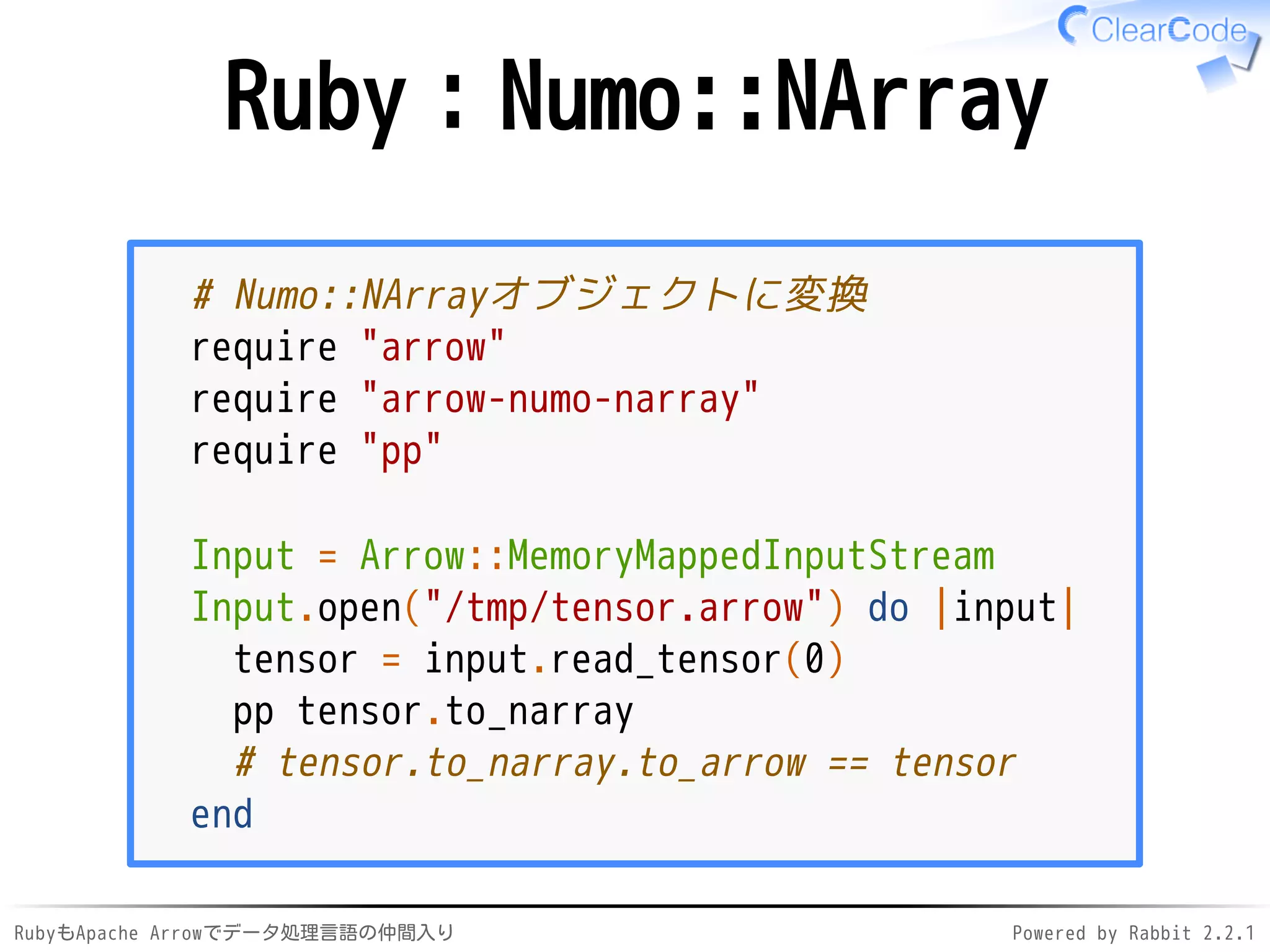 RubyもApache Arrowでデータ処理言語の仲間入り Powered by Rabbit 2.2.1
Ruby：Numo::NArray
# Numo::NArrayオブジェクトに変換
require "arrow"
require "arrow-numo-narray"
require "pp"
Input = Arrow::MemoryMappedInputStream
Input.open("/dev/shm/tensor.arrow") do |input|
tensor = input.read_tensor(0)
pp tensor.to_narray
# tensor.to_narray.to_arrow == tensor
end
 