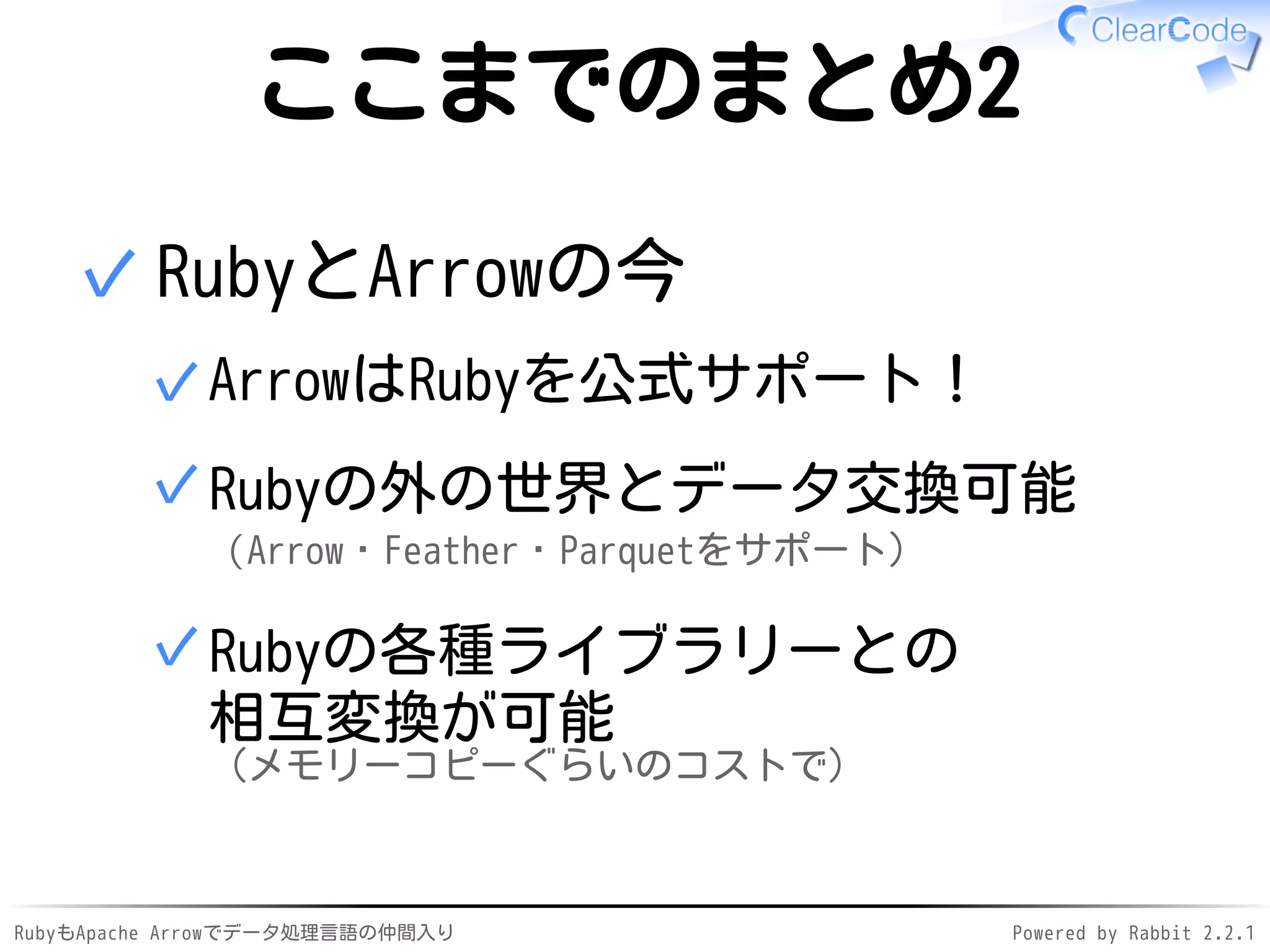 RubyもApache Arrowでデータ処理言語の仲間入り Powered by Rabbit 2.2.1
ここまでのまとめ2
RubyとArrowの今
ArrowはRubyを公式サポート！✓
Rubyの外の世界とデータ交換可能
（Arrow・Feather・Parquetをサポート）
✓
Rubyの各種ライブラリーとの
相互変換が可能
（メモリーコピーぐらいのコストで）
✓
✓
 