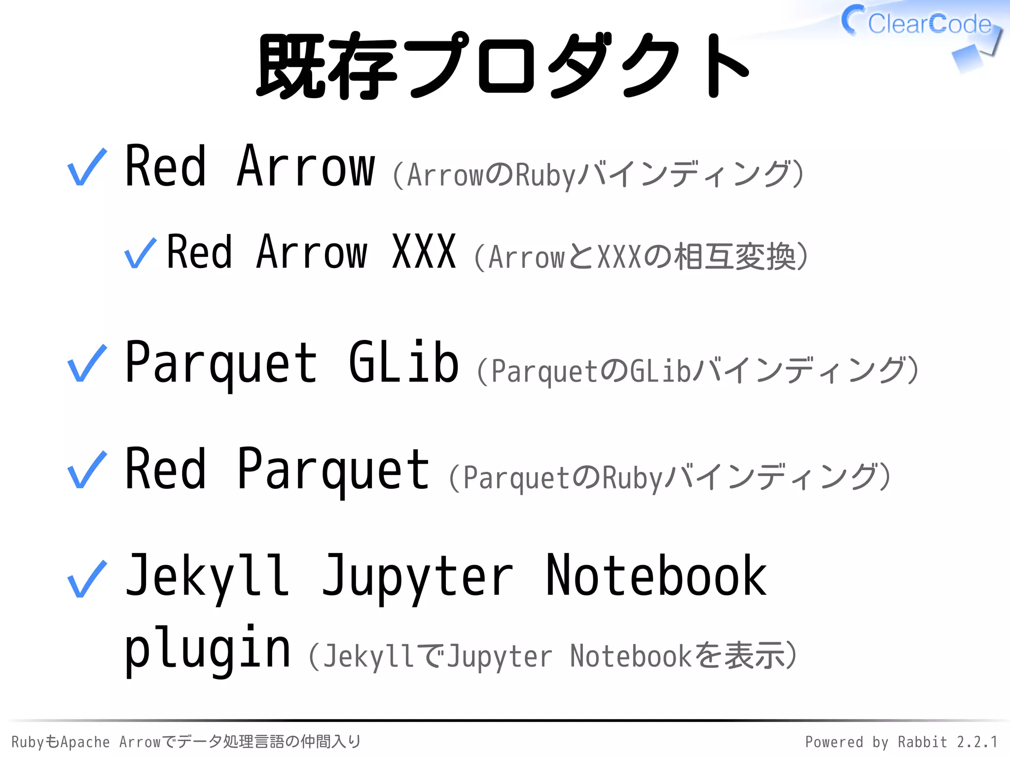 RubyもApache Arrowでデータ処理言語の仲間入り Powered by Rabbit 2.2.1
既存プロダクト
Red Arrow（ArrowのRubyバインディング）
Red Arrow XXX（ArrowとXXXの相互変換）✓
✓
Parquet GLib（ParquetのGLibバインディング）✓
Red Parquet（ParquetのRubyバインディング）✓
Jekyll Jupyter Notebook
plugin（JekyllでJupyter Notebookを表示）
✓
 