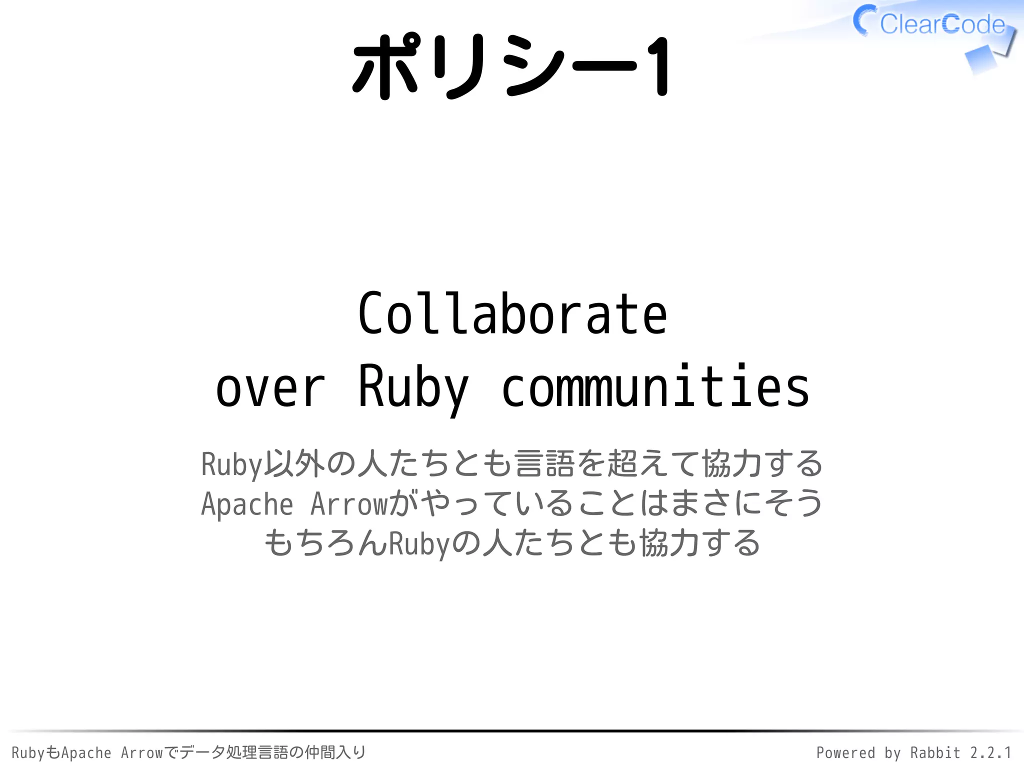 RubyもApache Arrowでデータ処理言語の仲間入り Powered by Rabbit 2.2.1
ポリシー1
Collaborate
over Ruby communities
Ruby以外の人たちとも言語を超えて協力する
Apache Arrowがやっていることはまさにそう
もちろんRubyの人たちとも協力する
 
