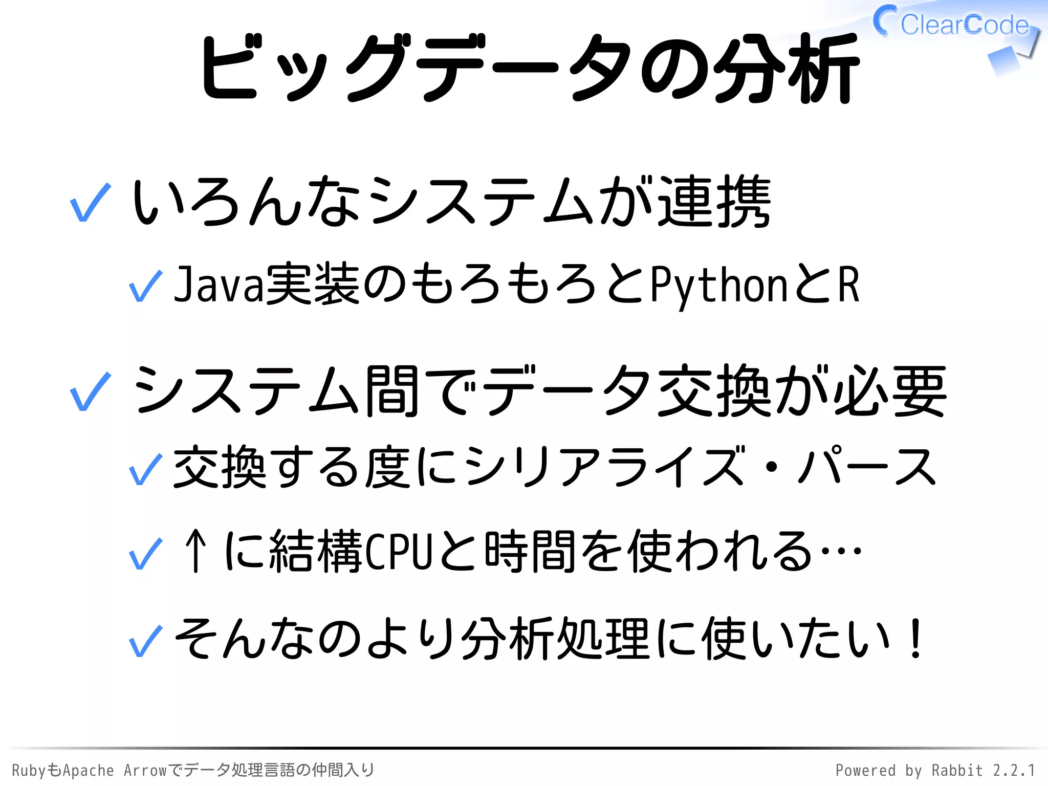 RubyもApache Arrowでデータ処理言語の仲間入り Powered by Rabbit 2.2.1
ビッグデータの分析
いろんなシステムが連携
Java実装のもろもろとPythonとR✓
✓
システム間でデータ交換が必要
交換する度にシリアライズ・パース✓
↑に結構CPUと時間を使われる…✓
そんなのより分析処理に使いたい！✓
✓
 