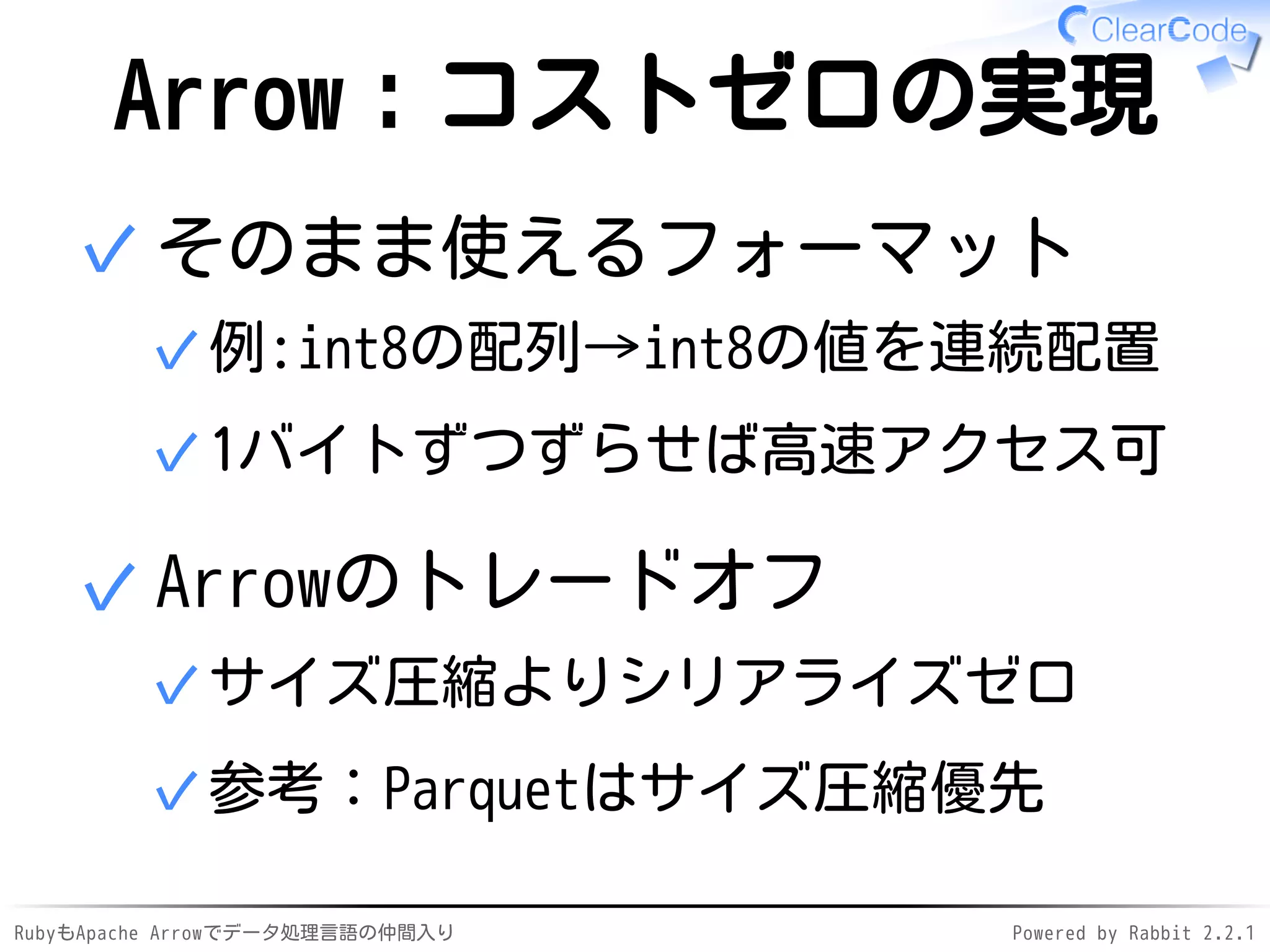 RubyもApache Arrowでデータ処理言語の仲間入り Powered by Rabbit 2.2.1
Arrow：コストゼロの実現
そのまま使えるフォーマット
例:int8の配列→int8の値を連続配置✓
1バイトずつずらせば高速アクセス可✓
✓
Arrowのトレードオフ
サイズ圧縮よりシリアライズゼロ✓
参考：Parquetはサイズ圧縮優先✓
✓
 