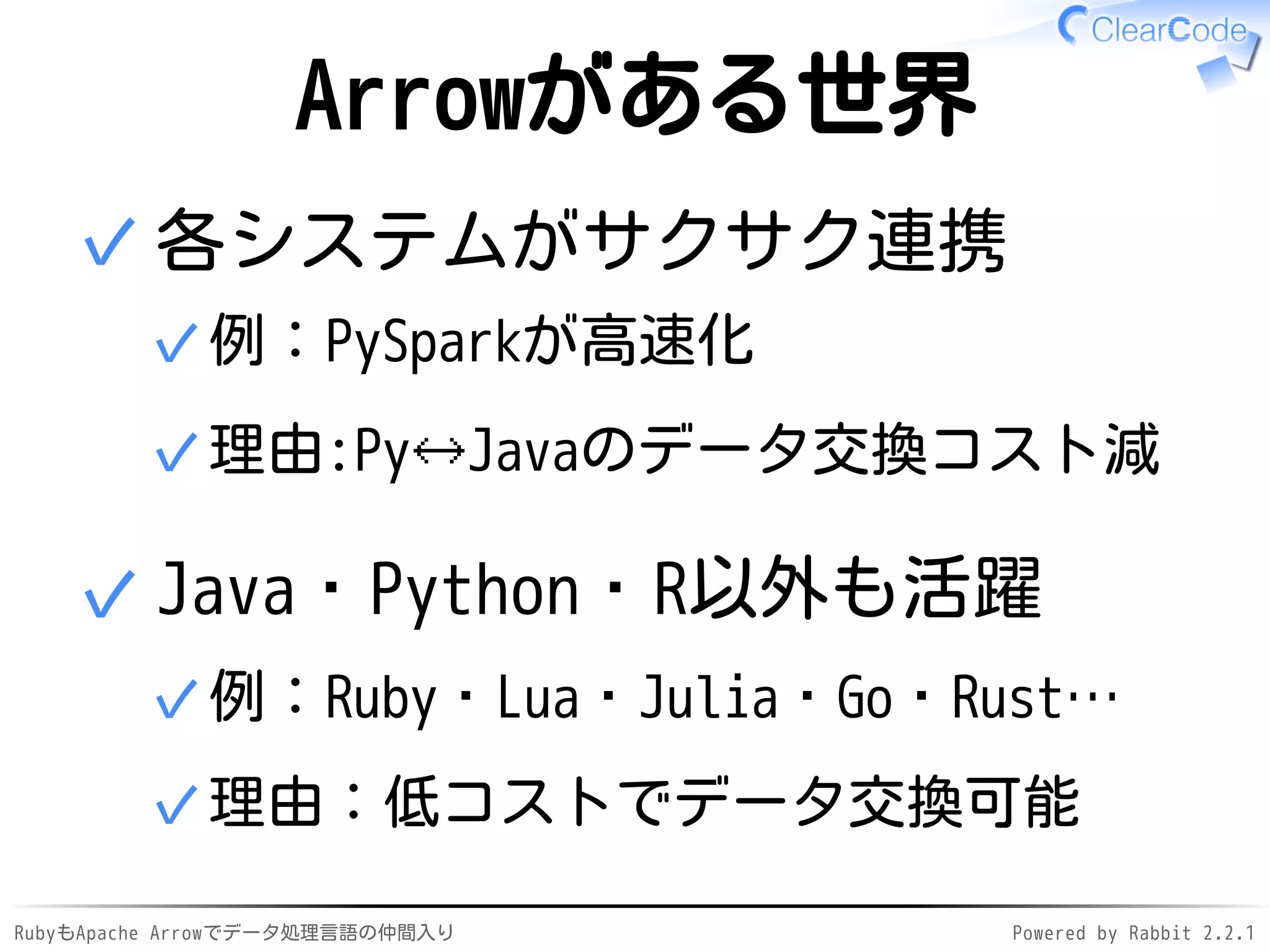 RubyもApache Arrowでデータ処理言語の仲間入り Powered by Rabbit 2.2.1
Arrowがある世界
各システムがサクサク連携
例：PySparkが高速化✓
理由:Py🡘Javaのデータ交換コスト減✓
✓
Java・Python・R以外も活躍
例：Ruby・Lua・Julia・Go・Rust…✓
理由：低コストでデータ交換可能✓
✓
 
