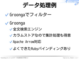 RubyもApache Arrowでデータ処理言語の仲間入り Powered by Rabbit 2.2.1
データ処理例
Groongaでフィルター✓
Groonga
全文検索エンジン✓
カラムストアなので集計処理も得意✓
Apache Arrow対応✓
よくできたRubyバインディングあり✓
✓
 