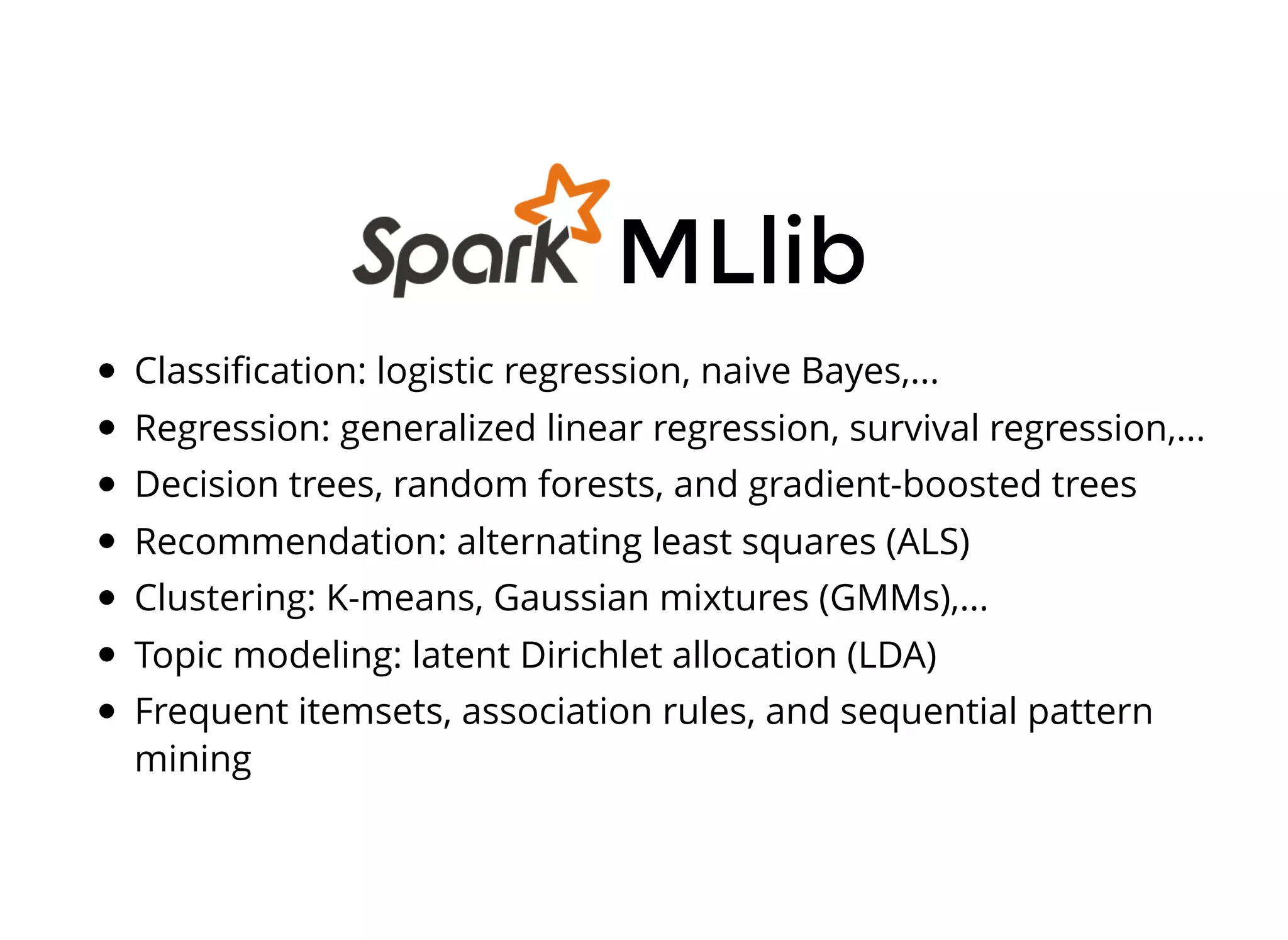 Classiﬁcation: logistic regression, naive Bayes,...
Regression: generalized linear regression, survival regression,...
Decision trees, random forests, and gradient-boosted trees
Recommendation: alternating least squares (ALS)
Clustering: K-means, Gaussian mixtures (GMMs),...
Topic modeling: latent Dirichlet allocation (LDA)
Frequent itemsets, association rules, and sequential pattern
mining
MLlib
 