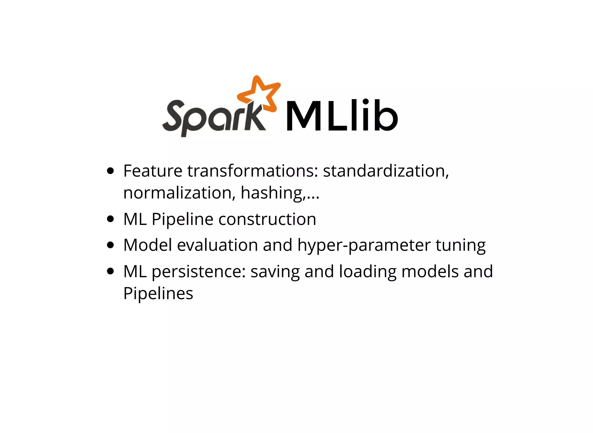 Feature transformations: standardization,
normalization, hashing,...
ML Pipeline construction
Model evaluation and hyper-parameter tuning
ML persistence: saving and loading models and
Pipelines
MLlib
 