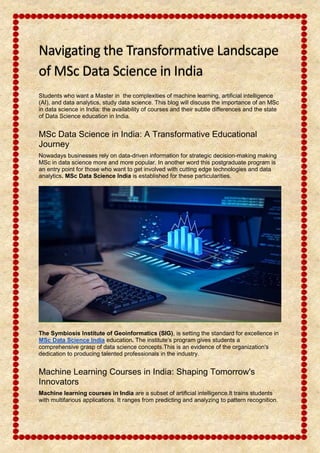 Navigating the Transformative Landscape
of MSc Data Science in India
Students who want a Master in the complexities of machine learning, artificial intelligence
(AI), and data analytics, study data science. This blog will discuss the importance of an MSc
in data science in India: the availability of courses and their subtle differences and the state
of Data Science education in India.
MSc Data Science in India: A Transformative Educational
Journey
Nowadays businesses rely on data-driven information for strategic decision-making making
MSc in data science more and more popular. In another word this postgraduate program is
an entry point for those who want to get involved with cutting edge technologies and data
analytics. MSc Data Science India is established for these particularities.
The Symbiosis Institute of Geoinformatics (SIG), is setting the standard for excellence in
MSc Data Science India education. The institute’s program gives students a
comprehensive grasp of data science concepts.This is an evidence of the organization's
dedication to producing talented professionals in the industry.
Machine Learning Courses in India: Shaping Tomorrow's
Innovators
Machine learning courses in India are a subset of artificial intelligence.It trains students
with multifarious applications. It ranges from predicting and analyzing to pattern recognition.
 