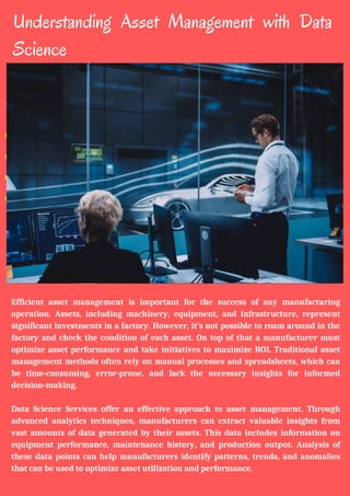 Understanding Asset Management with Data
Science
Efficient asset management is important for the success of any manufacturing
operation. Assets, including machinery, equipment, and infrastructure, represent
significant investments in a factory. However, it’s not possible to roam around in the
factory and check the condition of each asset. On top of that a manufacturer must
optimize asset performance and take initiatives to maximize ROI. Traditional asset
management methods often rely on manual processes and spreadsheets, which can
be time-consuming, error-prone, and lack the necessary insights for informed
decision-making.
Data Science Services offer an effective approach to asset management. Through
advanced analytics techniques, manufacturers can extract valuable insights from
vast amounts of data generated by their assets. This data includes information on
equipment performance, maintenance history, and production output. Analysis of
these data points can help manufacturers identify patterns, trends, and anomalies
that can be used to optimize asset utilization and performance.
 