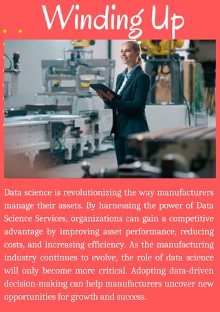 Winding Up
Data science is revolutionizing the way manufacturers
manage their assets. By harnessing the power of Data
Science Services, organizations can gain a competitive
advantage by improving asset performance, reducing
costs, and increasing efficiency. As the manufacturing
industry continues to evolve, the role of data science
will only become more critical. Adopting data-driven
decision-making can help manufacturers uncover new
opportunities for growth and success.
 
