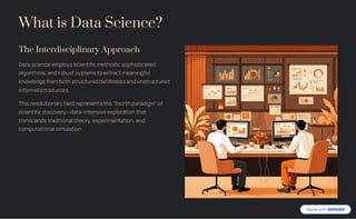 What is Data Science?
The Interdisciplinary Approach
Data science employs scientific methods, sophisticated
algorithms, and robust systems to extract meaningful
knowledge from both structured databases and unstructured
information sources.
This revolutionary field represents the "fourth paradigm" of
scientific discovery4data-intensive exploration that
transcends traditional theory, experimentation, and
computational simulation.
 