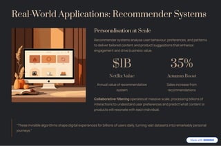 Real-World Applications: Recommender Systems
Personalisation at Scale
Recommender systems analyse user behaviour, preferences, and patterns
to deliver tailored content and product suggestions that enhance
engagement and drive business value.
$1B
Netflix Value
Annual value of recommendation
system
35%
Amazon Boost
Sales increase from
recommendations
Collaborative filtering operates at massive scale, processing billions of
interactions to understand user preferences and predict what content or
products will resonate with each individual.
"These invisible algorithms shape digital experiences for billions of users daily, turning vast datasets into remarkably personal
journeys."
 
