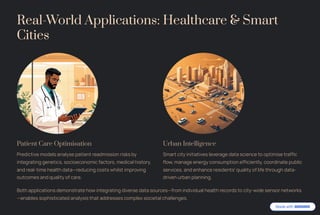 Real-World Applications: Healthcare & Smart
Cities
Patient Care Optimisation
Predictive models analyse patient readmission risks by
integrating genetics, socioeconomic factors, medical history,
and real-time health data4reducing costs whilst improving
outcomes and quality of care.
Urban Intelligence
Smart city initiatives leverage data science to optimise traffic
flow, manage energy consumption efficiently, coordinate public
services, and enhance residents' quality of life through data-
driven urban planning.
Both applications demonstrate how integrating diverse data sources4from individual health records to city-wide sensor networks
4enables sophisticated analysis that addresses complex societal challenges.
 