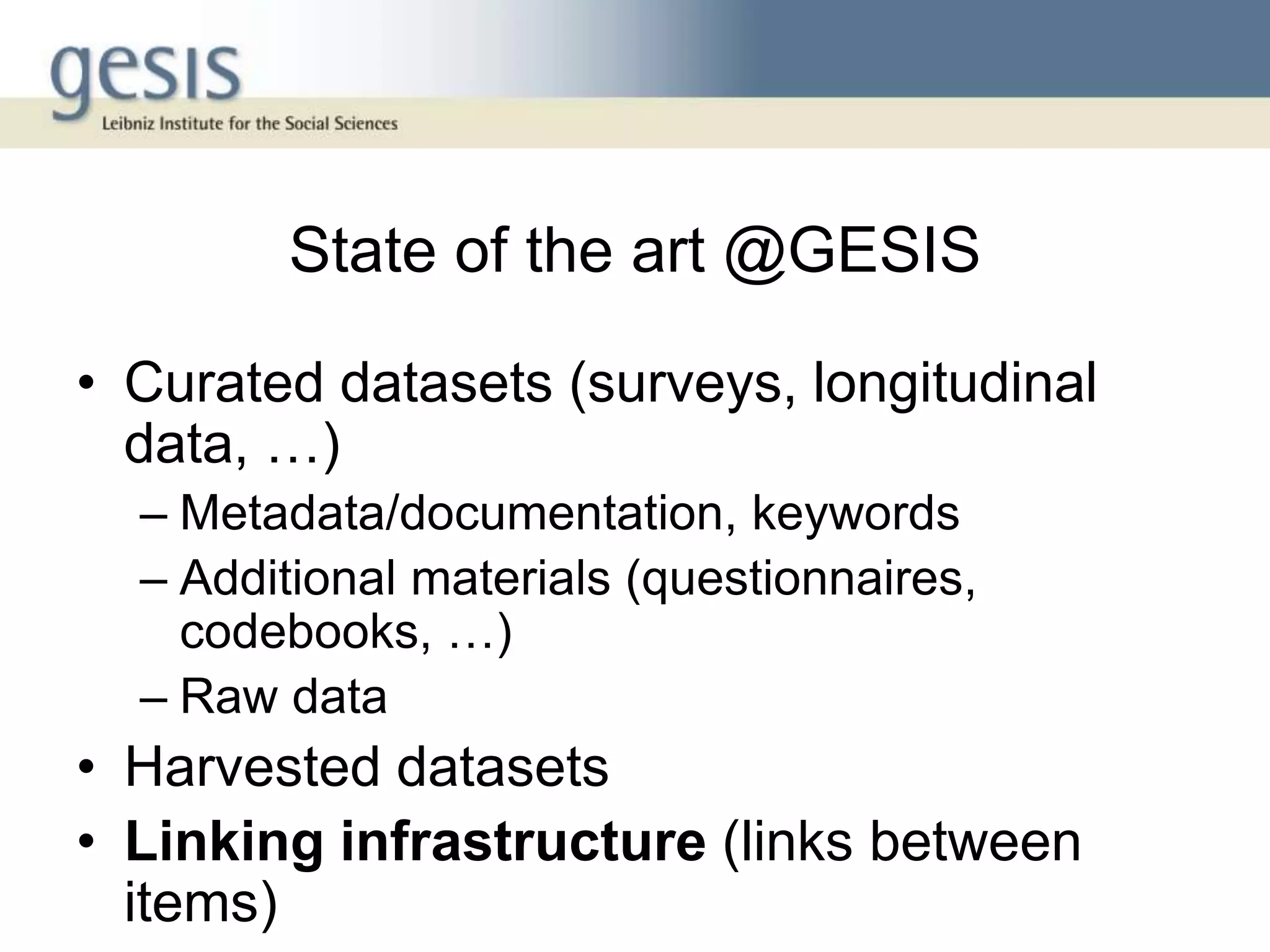State of the art @GESIS
• Curated datasets (surveys, longitudinal
data, …)
– Metadata/documentation, keywords
– Additional materials (questionnaires,
codebooks, …)
– Raw data
• Harvested datasets
• Linking infrastructure (links between
items)