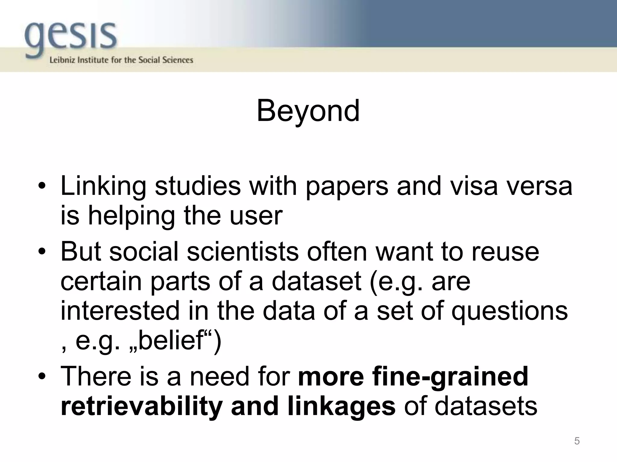 Beyond
• Linking studies with papers and visa versa
is helping the user
• But social scientists often want to reuse
certain parts of a dataset (e.g. are
interested in the data of a set of questions
, e.g. „belief“)
• There is a need for more fine-grained
retrievability and linkages of datasets
5