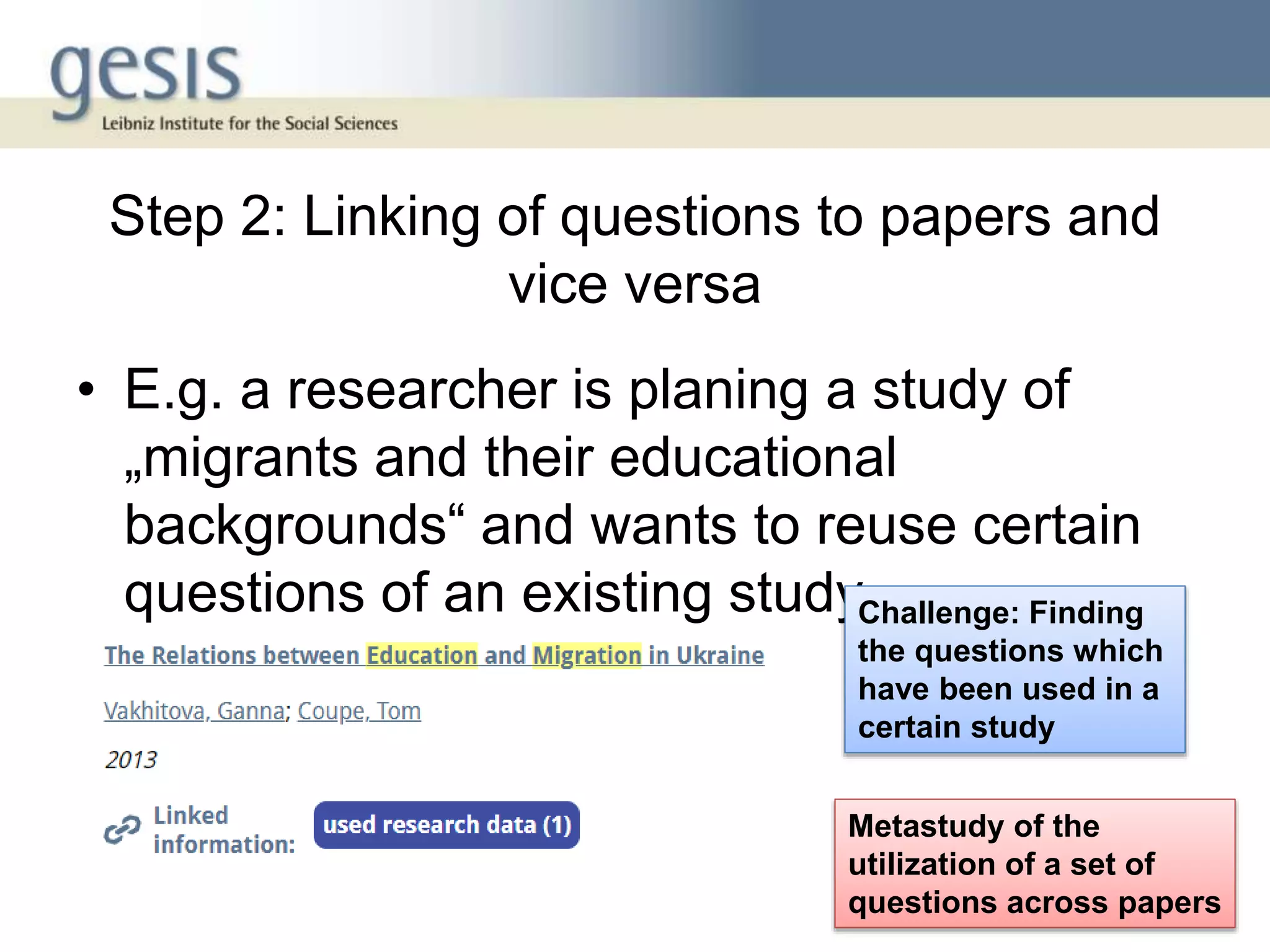 Step 2: Linking of questions to papers and
vice versa
• E.g. a researcher is planing a study of
„migrants and their educational
backgrounds“ and wants to reuse certain
questions of an existing study
7
Challenge: Finding
the questions which
have been used in a
certain study
Metastudy of the
utilization of a set of
questions across papers