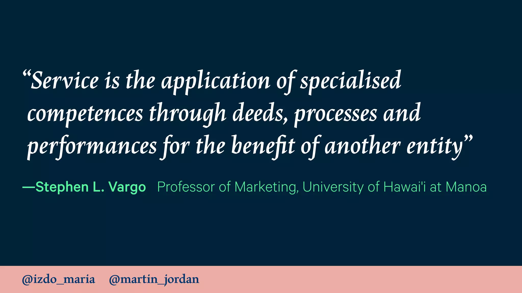 @izdo_maria @martin_jordan
“Service is the application of specialised
competences through deeds, processes and
performances for the beneﬁt of another entity”
—Stephen L. Vargo Professor of Marketing, University of Hawai'i at Manoa
 