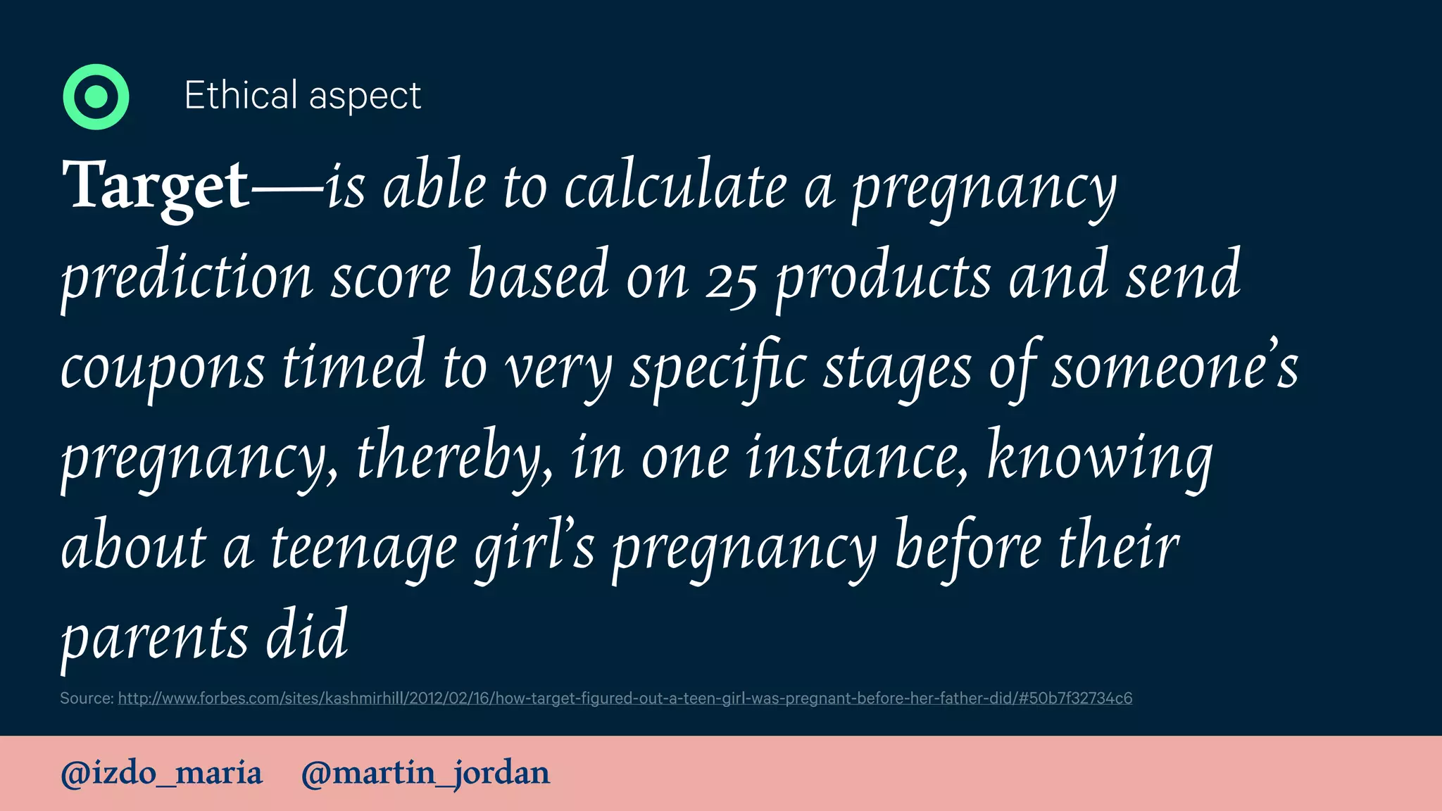@izdo_maria @martin_jordan
Target—is able to calculate a pregnancy
prediction score based on 25 products and send
coupons timed to very speciﬁc stages of someone’s
pregnancy, thereby, in one instance, knowing
about a teenage girl’s pregnancy before their
parents did
Ethical aspect
Source: http://www.forbes.com/sites/kashmirhill/2012/02/16/how-target-figured-out-a-teen-girl-was-pregnant-before-her-father-did/#50b7f32734c6
 