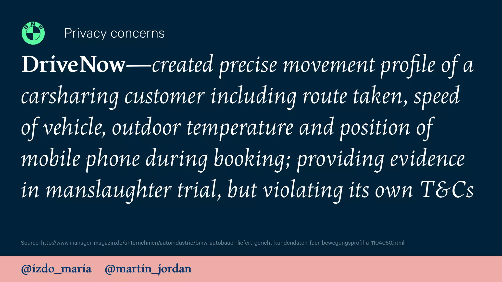 @izdo_maria @martin_jordan
DriveNow—created precise movement proﬁle of a
carsharing customer including route taken, speed
of vehicle, outdoor temperature and position of
mobile phone during booking; providing evidence
in manslaughter trial, but violating its own T&Cs
Privacy concerns
Source: http://www.manager-magazin.de/unternehmen/autoindustrie/bmw-autobauer-liefert-gericht-kundendaten-fuer-bewegungsprofil-a-1104050.html
 