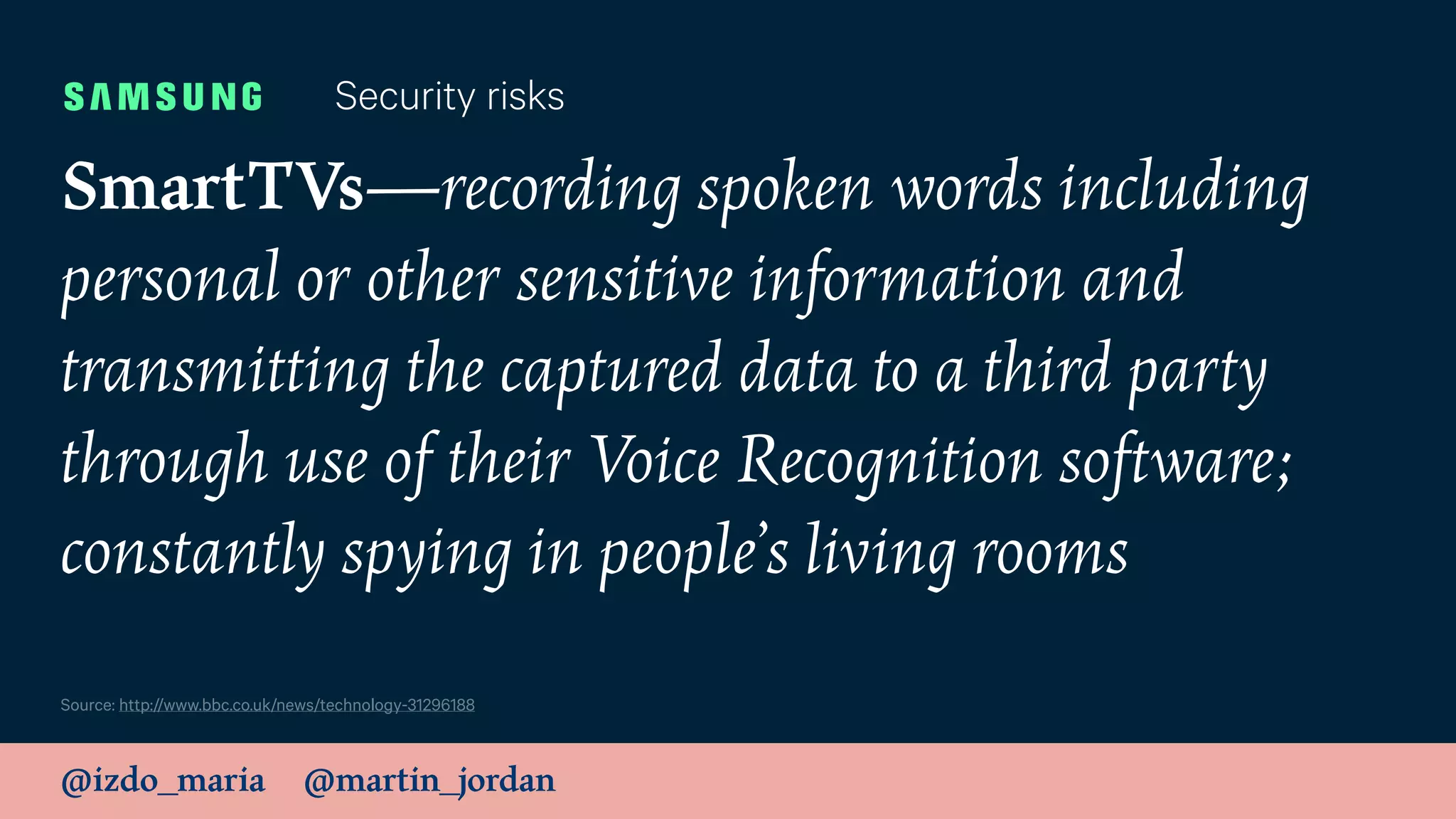 @izdo_maria @martin_jordan
SmartTVs—recording spoken words including
personal or other sensitive information and
transmitting the captured data to a third party
through use of their Voice Recognition software;
constantly spying in people’s living rooms
Security risks
Source: http://www.bbc.co.uk/news/technology-31296188
 