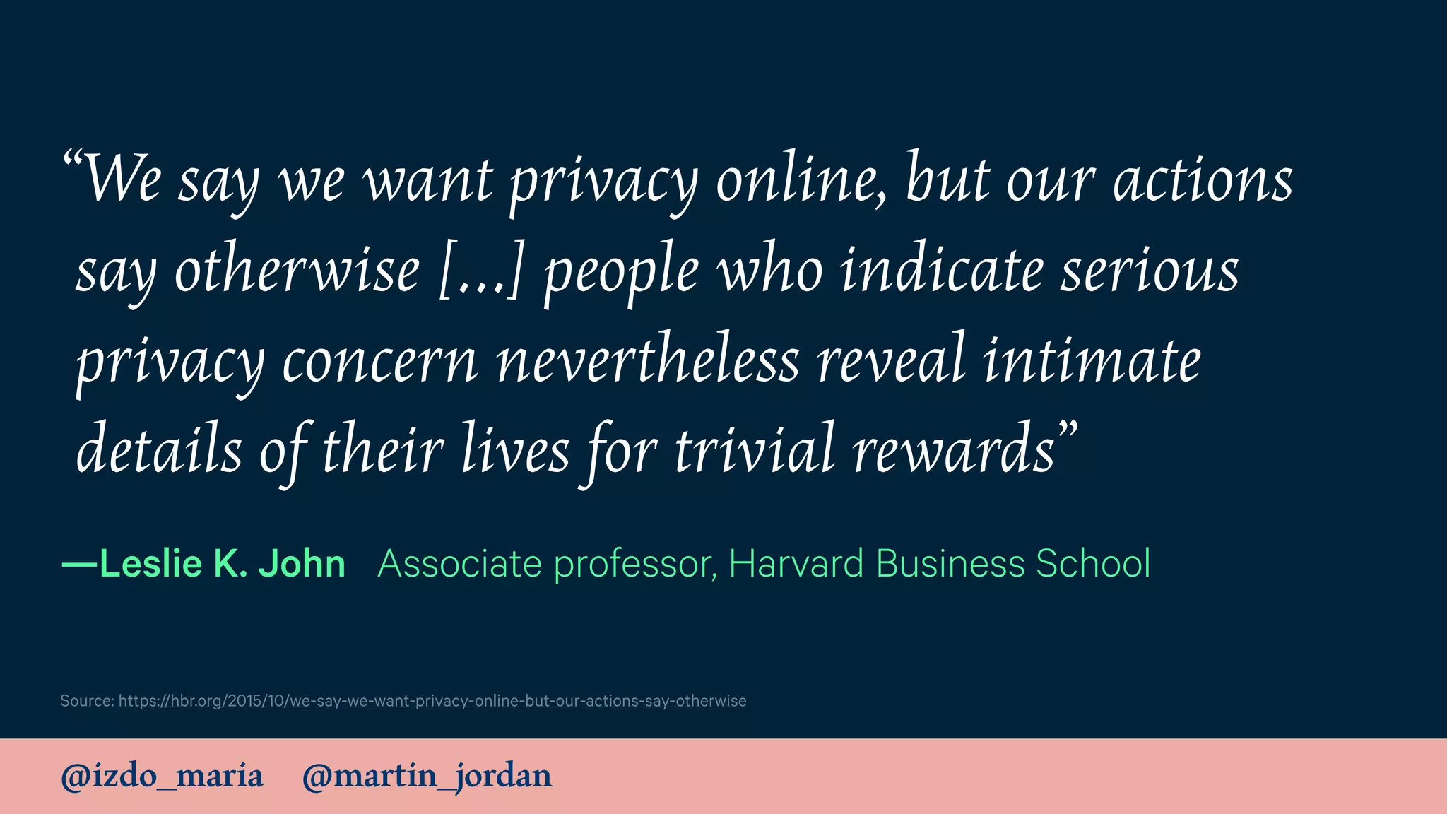 @izdo_maria @martin_jordan
“We say we want privacy online, but our actions
say otherwise […] people who indicate serious
privacy concern nevertheless reveal intimate
details of their lives for trivial rewards”
—Leslie K. John Associate professor, Harvard Business School
Source: https://hbr.org/2015/10/we-say-we-want-privacy-online-but-our-actions-say-otherwise
 