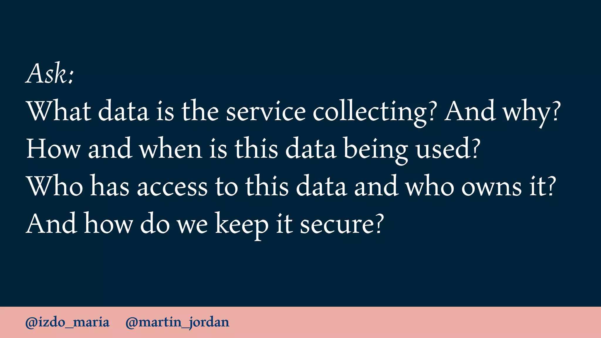@izdo_maria @martin_jordan
Ask:
What data is the service collecting? And why?
How and when is this data being used?
Who has access to this data and who owns it?
And how do we keep it secure?
 