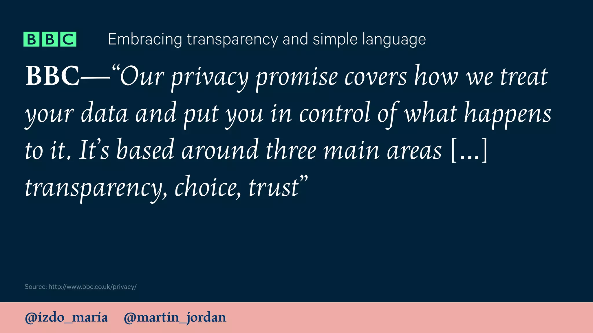 @izdo_maria @martin_jordan
BBC—“Our privacy promise covers how we treat
your data and put you in control of what happens
to it. It’s based around three main areas […]
transparency, choice, trust”
Embracing transparency and simple language
Source: http://www.bbc.co.uk/privacy/
 