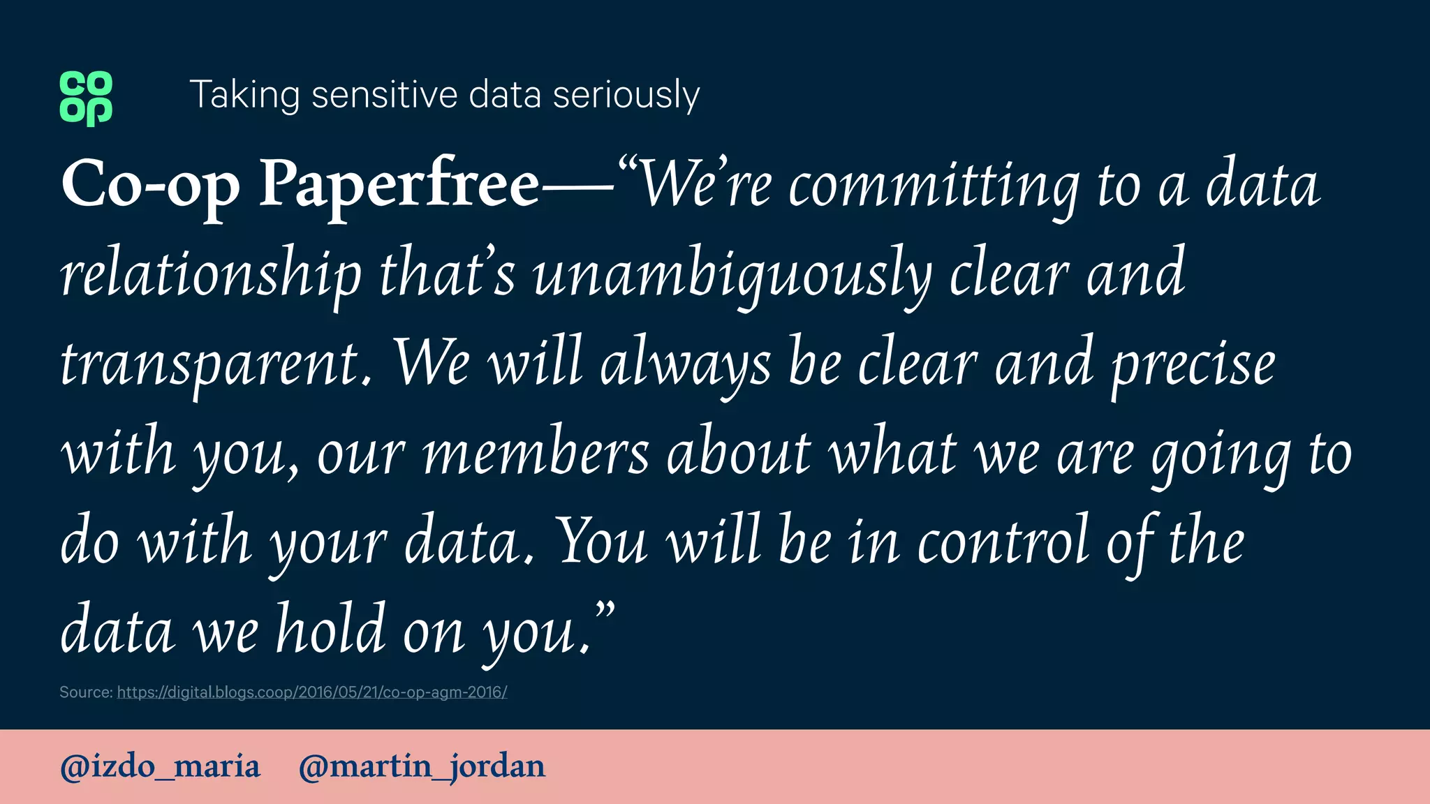 @izdo_maria @martin_jordan
Co-op Paperfree—“We’re committing to a data
relationship that’s unambiguously clear and
transparent. We will always be clear and precise
with you, our members about what we are going to
do with your data. You will be in control of the
data we hold on you.”
Taking sensitive data seriously
Source: https://digital.blogs.coop/2016/05/21/co-op-agm-2016/
 