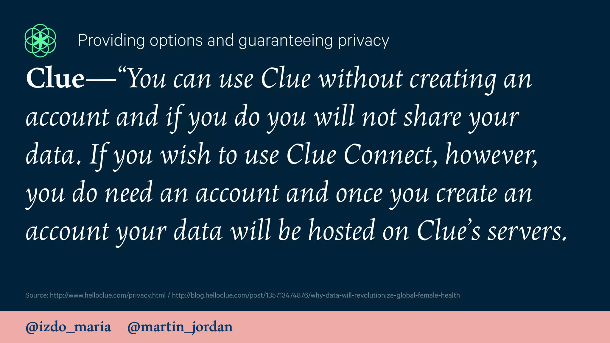 @izdo_maria @martin_jordan
Source: http://www.helloclue.com/privacy.html / http://blog.helloclue.com/post/135713474876/why-data-will-revolutionize-global-female-health
Providing options and guaranteeing privacy
Clue—“You can use Clue without creating an
account and if you do you will not share your
data. If you wish to use Clue Connect, however,
you do need an account and once you create an
account your data will be hosted on Clue’s servers.
 