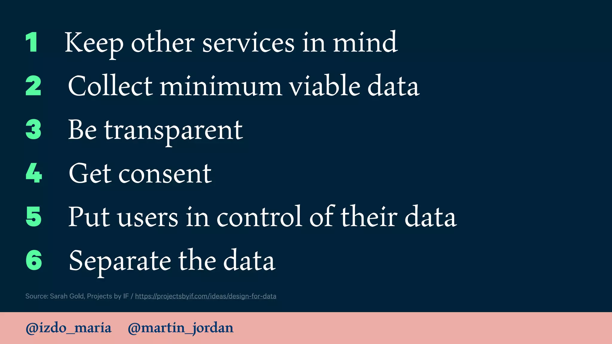 @izdo_maria @martin_jordan
Source: Sarah Gold, Projects by IF / https://projectsbyif.com/ideas/design-for-data
1 Keep other services in mind
2 Collect minimum viable data
3 Be transparent
4 Get consent
5 Put users in control of their data
6 Separate the data
 