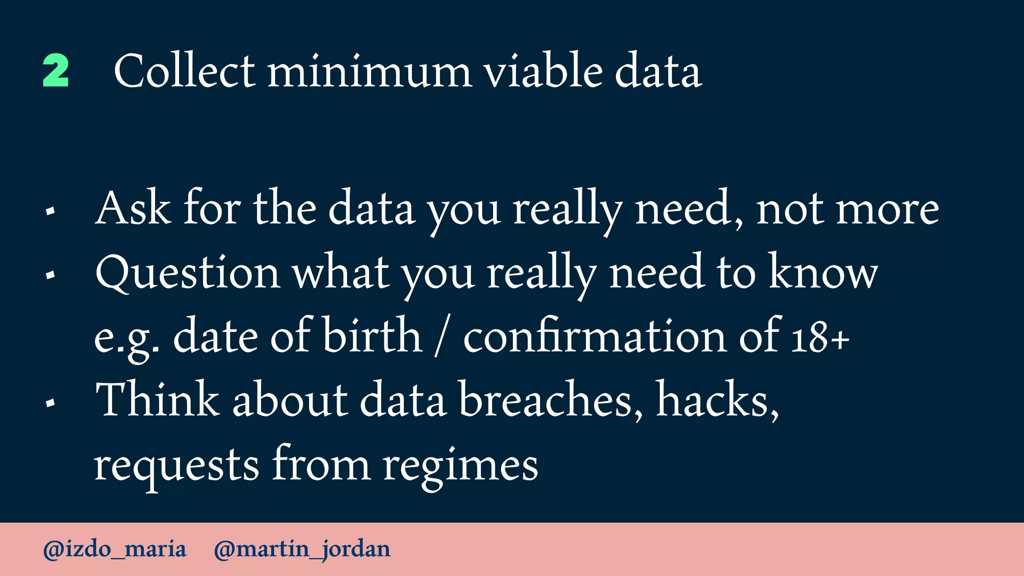@izdo_maria @martin_jordan
2 Collect minimum viable data
• Ask for the data you really need, not more
• Question what you really need to know
e.g. date of birth / conﬁrmation of 18+
• Think about data breaches, hacks,
requests from regimes
 
