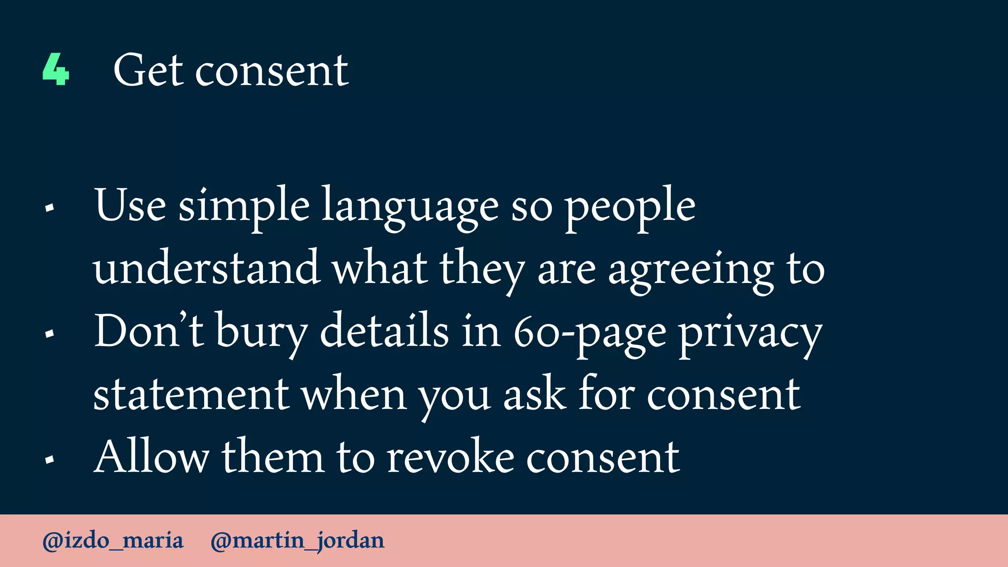 @izdo_maria @martin_jordan
4 Get consent
• Use simple language so people
understand what they are agreeing to
• Don’t bury details in 60-page privacy
statement when you ask for consent
• Allow them to revoke consent
 