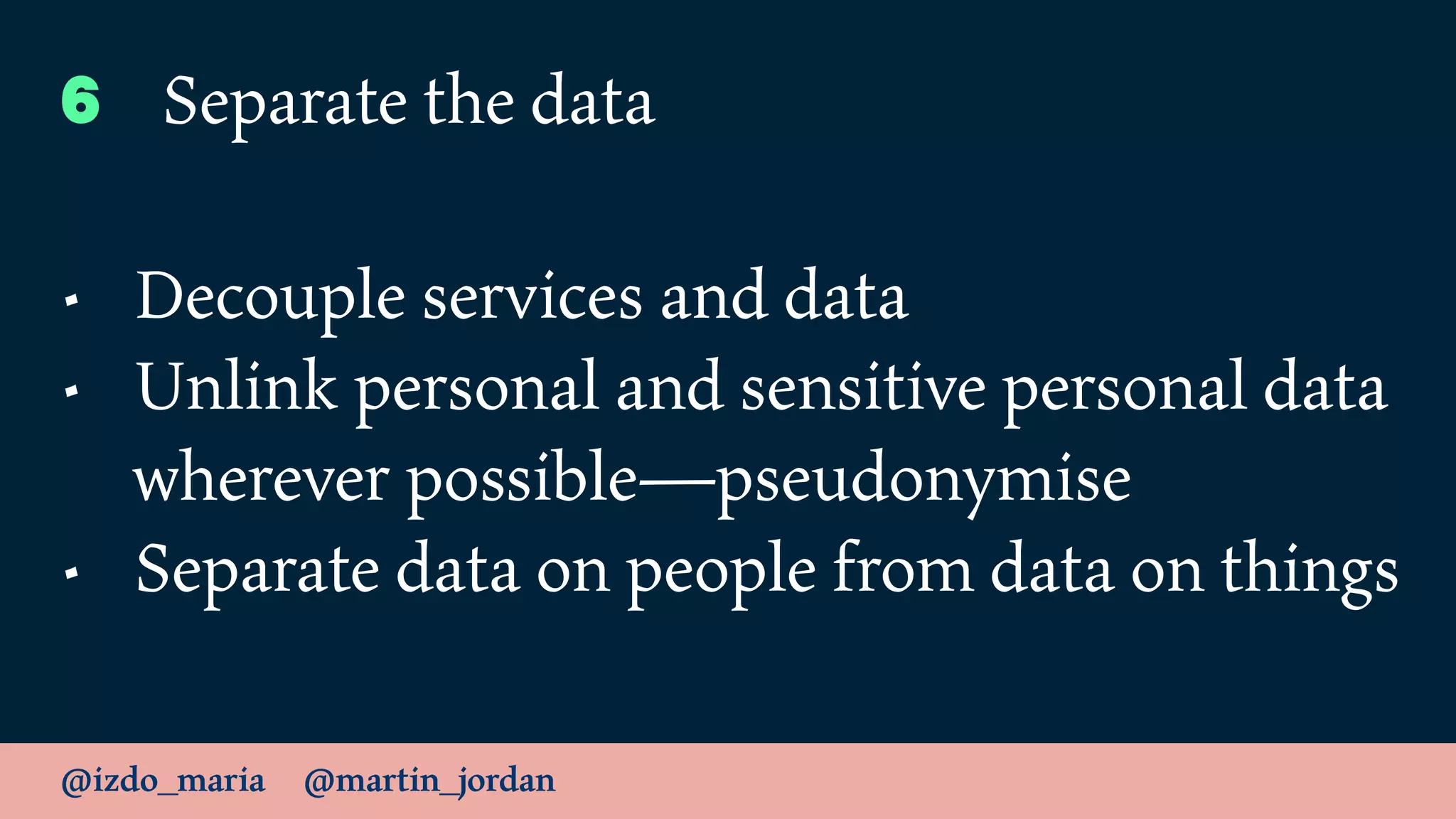 @izdo_maria @martin_jordan
6 Separate the data
• Decouple services and data
• Unlink personal and sensitive personal data
wherever possible—pseudonymise
• Separate data on people from data on things
 