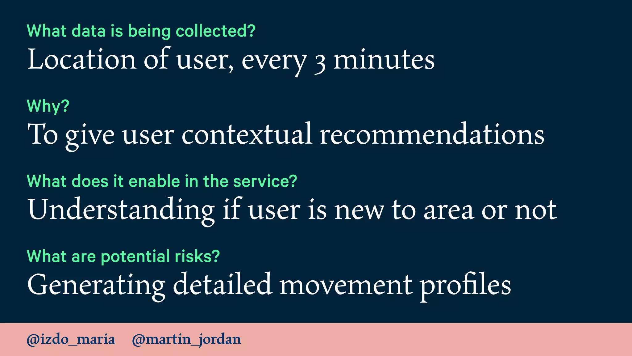 @izdo_maria @martin_jordan
What data is being collected?
Location of user, every 3 minutes
Why?
To give user contextual recommendations
What does it enable in the service?
Understanding if user is new to area or not
What are potential risks?
Generating detailed movement proﬁles
 