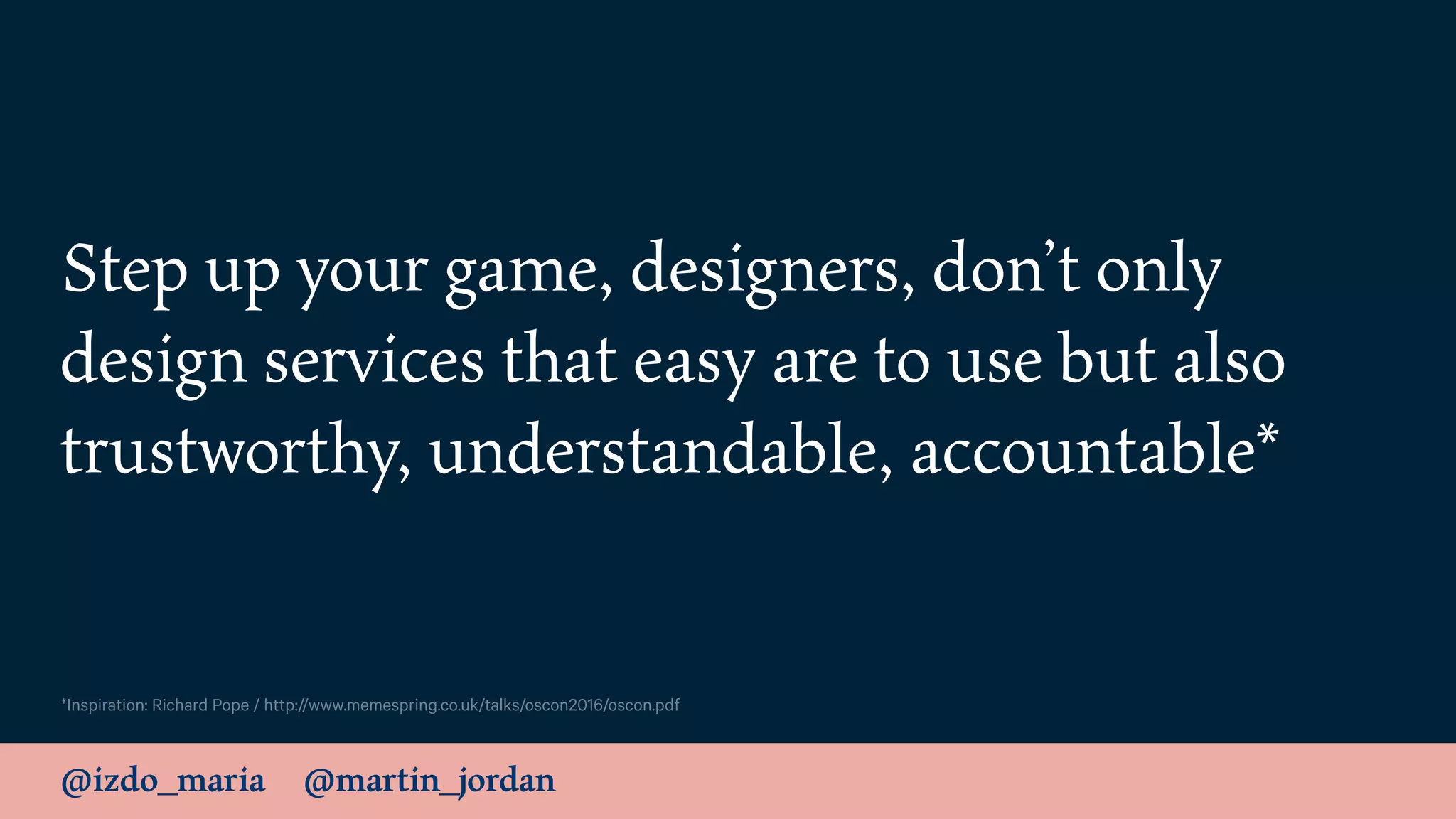 @izdo_maria @martin_jordan
Step up your game, designers, don’t only
design services that easy are to use but also
trustworthy, understandable, accountable*
*Inspiration: Richard Pope / http://www.memespring.co.uk/talks/oscon2016/oscon.pdf
 