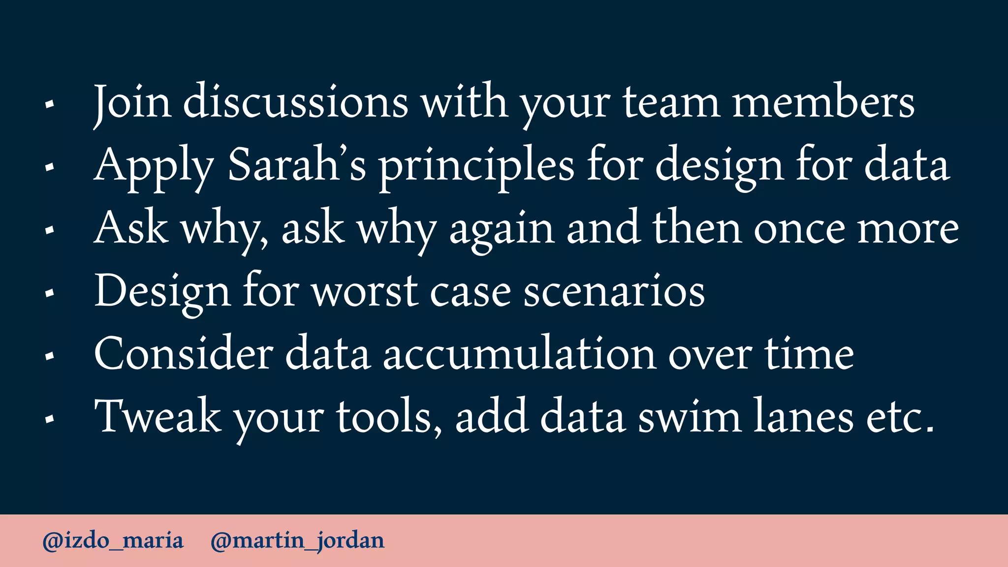 @izdo_maria @martin_jordan
• Join discussions with your team members
• Apply Sarah’s principles for design for data
• Ask why, ask why again and then once more
• Design for worst case scenarios
• Consider data accumulation over time
• Tweak your tools, add data swim lanes etc.
 