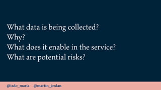 @izdo_maria @martin_jordan
What data is being collected?
Why?
What does it enable in the service?
What are potential risks?
 