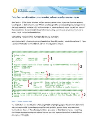 Data Services Functions, an exercise in base number conversions
Data Services (DS) scripting language is often seen purely as a means for setting global variables or
handling calls to OS level commands. While it is not designed for complex coding or cursor operations
the basic operations available in DS lend themselves to a variety of applications. You will see some of
those capabilities demonstrated in this article implementing numeric case conversions from and to
Binary, Octal, Decimal and Hexadecimal.
Converting Hexadecimal numbers to Binary numbers
Let’s start out with a function to convert hexadecimal (base 16) numbers over to binary (base 2). Figure
1 contains the header comment block, a break down by section follows.
Figure 1 – Header Comment Block
The first feature you should utilize when using the DS scripting language is the comment. Comments
start with a pound (#) sign and everything after that symbol is ignored during script execution.
Comments are shown in the auto-documentation generated by DS and can serve as a version log,
function parameter summary and notepad for why you used a particular method instead of other
alternatives in the code.
 