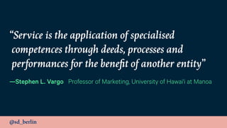 @sd_berlin
“Service is the application of specialised
competences through deeds, processes and
performances for the beneﬁt of another entity”
—Stephen L. Vargo Professor of Marketing, University of Hawai'i at Manoa
 