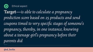 @sd_berlin
Target—is able to calculate a pregnancy
prediction score based on 25 products and send
coupons timed to very speciﬁc stages of someone’s
pregnancy, thereby, in one instance, knowing
about a teenage girl’s pregnancy before their
parents did
Ethical aspect
Source:
 