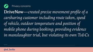 @sd_berlin
DriveNow—created precise movement proﬁle of a
carsharing customer including route taken, speed
of vehicle, outdoor temperature and position of
mobile phone during booking; providing evidence
in manslaughter trial, but violating its own Ts&Cs
Privacy concerns
Source:
 