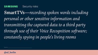 @sd_berlin
SmartTVs—recording spoken words including
personal or other sensitive information and
transmitting the captured data to a third party
through use of their Voice Recognition software;
constantly spying in people’s living rooms
Security risks
Source:
 