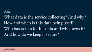 @sd_berlin
Ask:
What data is the service collecting? And why?
How and when is this data being used?
Who has access to this data and who owns it?
And how do we keep it secure?
 