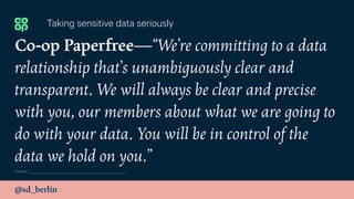 @sd_berlin
Co-op Paperfree—“We’re committing to a data
relationship that’s unambiguously clear and
transparent. We will always be clear and precise
with you, our members about what we are going to
do with your data. You will be in control of the
data we hold on you.”
Taking sensitive data seriously
Source:
 