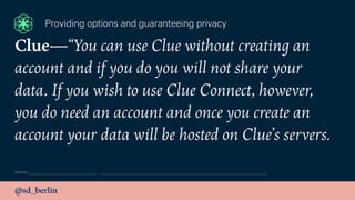 @sd_berlin
Source:
Providing options and guaranteeing privacy
Clue—“You can use Clue without creating an
account and if you do you will not share your
data. If you wish to use Clue Connect, however,
you do need an account and once you create an
account your data will be hosted on Clue’s servers.
 