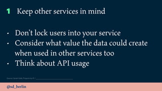 @sd_berlin
Source: Sarah Gold, Projects by IF /
1 Keep other services in mind
• Don’t lock users into your service
• Consider what value the data could create
when used in other services too
• Think about API usage
 